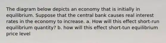 The diagram below depicts an economy that is initially in equilibrium. Suppose that the central bank causes real interest rates in the economy to increase. a. How will this effect short-run equilibrium quantity? b. how will this effect short-tun equilibrium price level