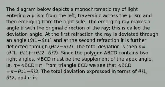 The diagram below depicts a monochromatic ray of light entering a prism from the left, traversing across the prism and then emerging from the right side. The emerging ray makes a angle 𝛿 with the original direction of the ray; this is called the deviation angle. At the first refraction the ray is deviated through an angle (𝜃𝑖1−𝜃𝑡1) and at the second refraction it is further deflected through (𝜃𝑡2−𝜃𝑖2). The total deviation is then 𝛿=(𝜃𝑖1−𝜃𝑡1)+(𝜃𝑡2−𝜃𝑖2). Since the polygon ABCD contains two right angles, ∢BCD must be the supplement of the apex angle, ie. 𝛼+∢BCD=𝜋. From triangle BCD we see that ∢BCD =𝜋−𝜃𝑡1−𝜃𝑖2. The total deviation expressed in terms of 𝜃𝑖1, 𝜃𝑡2, and 𝛼 is: