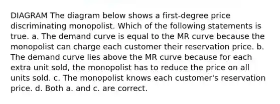 DIAGRAM The diagram below shows a first-degree price discriminating monopolist. Which of the following statements is true. a. The demand curve is equal to the MR curve because the monopolist can charge each customer their reservation price. b. The demand curve lies above the MR curve because for each extra unit sold, the monopolist has to reduce the price on all units sold. c. The monopolist knows each customer's reservation price. d. Both a. and c. are correct.