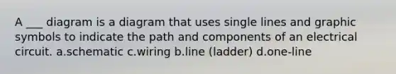 A ___ diagram is a diagram that uses single lines and graphic symbols to indicate the path and components of an electrical circuit. a.schematic c.wiring b.line (ladder) d.one-line