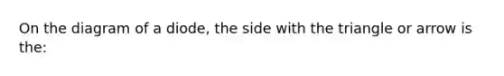 On the diagram of a diode, the side with the triangle or arrow is the: