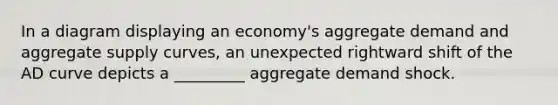 In a diagram displaying an economy's aggregate demand and aggregate supply curves, an unexpected rightward shift of the AD curve depicts a _________ aggregate demand shock.