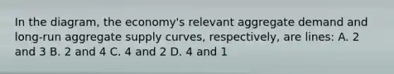 In the diagram, the economy's relevant aggregate demand and long-run aggregate supply curves, respectively, are lines: A. 2 and 3 B. 2 and 4 C. 4 and 2 D. 4 and 1