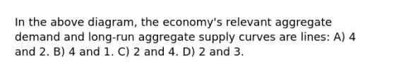 In the above diagram, the economy's relevant aggregate demand and long-run aggregate supply curves are lines: A) 4 and 2. B) 4 and 1. C) 2 and 4. D) 2 and 3.