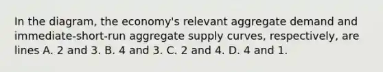 In the diagram, the economy's relevant aggregate demand and immediate-short-run aggregate supply curves, respectively, are lines A. 2 and 3. B. 4 and 3. C. 2 and 4. D. 4 and 1.