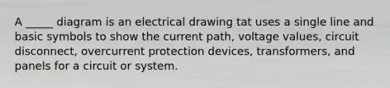 A _____ diagram is an electrical drawing tat uses a single line and basic symbols to show the current path, voltage values, circuit disconnect, overcurrent protection devices, transformers, and panels for a circuit or system.