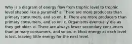 Why is a diagram of energy flow from trophic level to trophic level shaped like a pyramid? a. There are more producers than primary consumers, and so on. b. There are more producers than primary consumers, and so on. c. Organisms eventually die as they get older. d. There are always fewer secondary consumers than primary consumers, and so on. e. Most energy at each level is lost, leaving little energy for the next level.