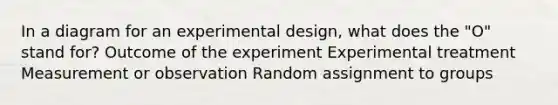 In a diagram for an experimental design, what does the "O" stand for? Outcome of the experiment Experimental treatment Measurement or observation Random assignment to groups