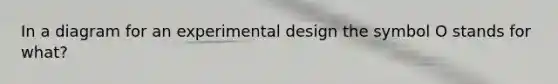 In a diagram for an experimental design the symbol O stands for what?