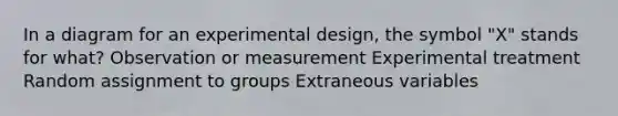 In a diagram for an experimental design, the symbol "X" stands for what? Observation or measurement Experimental treatment Random assignment to groups Extraneous variables