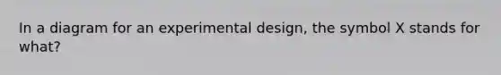 In a diagram for an experimental design, the symbol X stands for what?