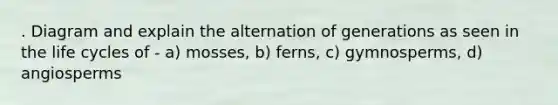 . Diagram and explain the alternation of generations as seen in the life cycles of - a) mosses, b) ferns, c) gymnosperms, d) angiosperms