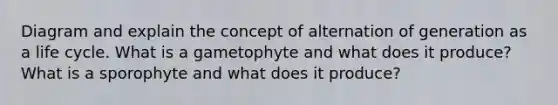 Diagram and explain the concept of alternation of generation as a life cycle. What is a gametophyte and what does it produce? What is a sporophyte and what does it produce?