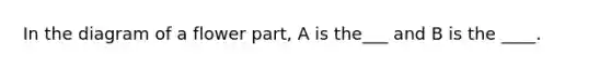 In the diagram of a flower part, A is the___ and B is the ____.