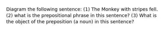 Diagram the following sentence: (1) The Monkey with stripes fell. (2) what is the prepositional phrase in this sentence? (3) What is the object of the preposition (a noun) in this sentence?