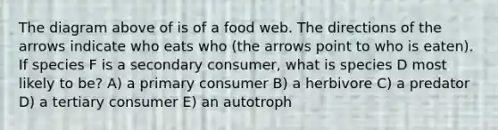 The diagram above of is of a food web. The directions of the arrows indicate who eats who (the arrows point to who is eaten). If species F is a secondary consumer, what is species D most likely to be? A) a primary consumer B) a herbivore C) a predator D) a tertiary consumer E) an autotroph