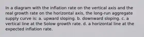 In a diagram with the inflation rate on the vertical axis and the real growth rate on the horizontal axis, the long-run aggregate supply curve is: a. upward sloping. b. downward sloping. c. a vertical line at the Solow growth rate. d. a horizontal line at the expected inflation rate.