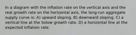 In a diagram with the inflation rate on the vertical axis and the real growth rate on the horizontal axis, the long-run aggregate supply curve is: A) upward sloping. B) downward sloping. C) a <a href='https://www.questionai.com/knowledge/k6j3Z69xQg-vertical-line' class='anchor-knowledge'>vertical line</a> at the Solow growth rate. D) a horizontal line at the expected inflation rate.