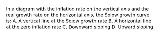 In a diagram with the inflation rate on the vertical axis and the real growth rate on the horizontal axis, the Solow growth curve is: A. A vertical line at the Solow growth rate B. A horizontal line at the zero inflation rate C. Downward sloping D. Upward sloping