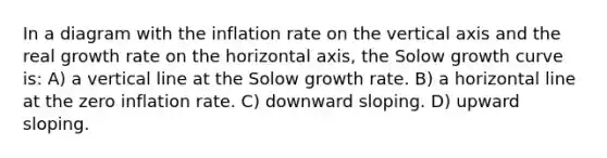 In a diagram with the inflation rate on the vertical axis and the real growth rate on the horizontal axis, the Solow growth curve is: A) a vertical line at the Solow growth rate. B) a horizontal line at the zero inflation rate. C) downward sloping. D) upward sloping.