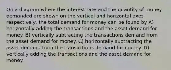 On a diagram where the interest rate and the quantity of money demanded are shown on the vertical and horizontal axes respectively, the total demand for money can be found by A) horizontally adding the transactions and the asset demand for money. B) vertically subtracting the transactions demand from the asset demand for money. C) horizontally subtracting the asset demand from the transactions demand for money. D) vertically adding the transactions and the asset demand for money.