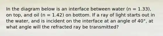 In the diagram below is an interface between water (n = 1.33), on top, and oil (n = 1.42) on bottom. If a ray of light starts out in the water, and is incident on the interface at an angle of 40°, at what angle will the refracted ray be transmitted?