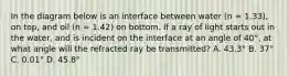 In the diagram below is an interface between water (n = 1.33), on top, and oil (n = 1.42) on bottom. If a ray of light starts out in the water, and is incident on the interface at an angle of 40°, at what angle will the refracted ray be transmitted? A. 43.3° B. 37° C. 0.01° D. 45.8°