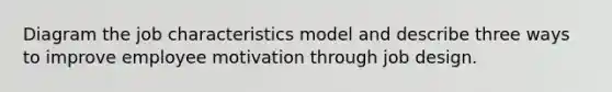 Diagram the job characteristics model and describe three ways to improve employee motivation through job design.