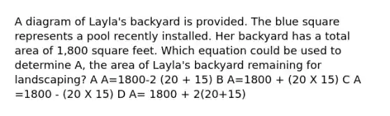 A diagram of Layla's backyard is provided. The blue square represents a pool recently installed. Her backyard has a total area of 1,800 square feet. Which equation could be used to determine A, the area of Layla's backyard remaining for landscaping? A A=1800-2 (20 + 15) B A=1800 + (20 X 15) C A =1800 - (20 X 15) D A= 1800 + 2(20+15)