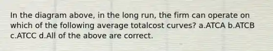 In the diagram above, in the long run, the firm can operate on which of the following average totalcost curves? a.ATCA b.ATCB c.ATCC d.All of the above are correct.