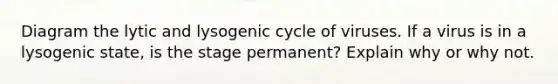 Diagram the lytic and lysogenic cycle of viruses. If a virus is in a lysogenic state, is the stage permanent? Explain why or why not.