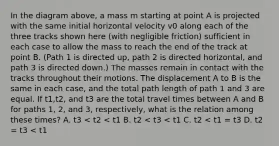 In the diagram above, a mass m starting at point A is projected with the same initial horizontal velocity v0 along each of the three tracks shown here (with negligible friction) sufficient in each case to allow the mass to reach the end of the track at point B. (Path 1 is directed up, path 2 is directed horizontal, and path 3 is directed down.) The masses remain in contact with the tracks throughout their motions. The displacement A to B is the same in each case, and the total path length of path 1 and 3 are equal. If t1,t2, and t3 are the total travel times between A and B for paths 1, 2, and 3, respectively, what is the relation among these times? A. t3 < t2 < t1 B. t2 < t3 < t1 C. t2 < t1 = t3 D. t2 = t3 < t1