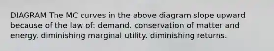 DIAGRAM The MC curves in the above diagram slope upward because of the law of: demand. conservation of matter and energy. diminishing marginal utility. diminishing returns.