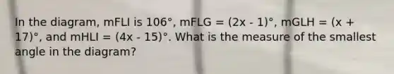 In the diagram, mFLI is 106°, mFLG = (2x - 1)°, mGLH = (x + 17)°, and mHLI = (4x - 15)°. What is the measure of the smallest angle in the diagram?