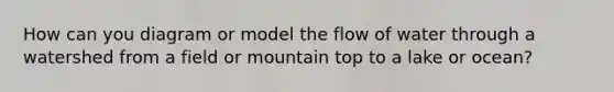 How can you diagram or model the flow of water through a watershed from a field or mountain top to a lake or ocean?