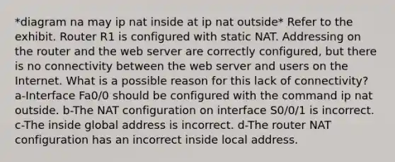 *diagram na may ip nat inside at ip nat outside* Refer to the exhibit. Router R1 is configured with static NAT. Addressing on the router and the web server are correctly configured, but there is no connectivity between the web server and users on the Internet. What is a possible reason for this lack of connectivity? a-Interface Fa0/0 should be configured with the command ip nat outside. b-The NAT configuration on interface S0/0/1 is incorrect. c-The inside global address is incorrect. d-The router NAT configuration has an incorrect inside local address.