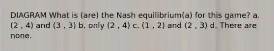 DIAGRAM What is (are) the Nash equilibrium(a) for this game? a. (2 , 4) and (3 , 3) b. only (2 , 4) c. (1 , 2) and (2 , 3) d. There are none.