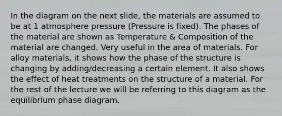 In the diagram on the next slide, the materials are assumed to be at 1 atmosphere pressure (Pressure is fixed). The phases of the material are shown as Temperature & Composition of the material are changed. Very useful in the area of materials. For alloy materials, it shows how the phase of the structure is changing by adding/decreasing a certain element. It also shows the effect of heat treatments on the structure of a material. For the rest of the lecture we will be referring to this diagram as the equilibrium phase diagram.