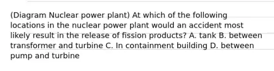 (Diagram Nuclear power plant) At which of the following locations in the nuclear power plant would an accident most likely result in the release of fission products? A. tank B. between transformer and turbine C. In containment building D. between pump and turbine