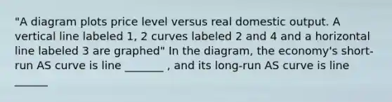 "A diagram plots price level versus real domestic output. A vertical line labeled 1, 2 curves labeled 2 and 4 and a horizontal line labeled 3 are graphed" In the diagram, the economy's short-run AS curve is line _______ , and its long-run AS curve is line ______