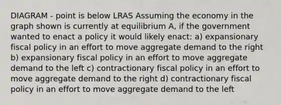 DIAGRAM - point is below LRAS Assuming the economy in the graph shown is currently at equilibrium A, if the government wanted to enact a policy it would likely enact: a) expansionary fiscal policy in an effort to move aggregate demand to the right b) expansionary fiscal policy in an effort to move aggregate demand to the left c) contractionary fiscal policy in an effort to move aggregate demand to the right d) contractionary fiscal policy in an effort to move aggregate demand to the left