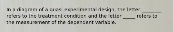 In a diagram of a quasi-experimental design, the letter ________ refers to the treatment condition and the letter _____ refers to the measurement of the dependent variable.