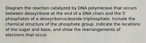 Diagram the reaction catalyzed by DNA polymerase that occurs between deoxyribose at the end of a DNA chain and the 5' phosphates of a deoxyribonucleoside triphosphate. Include the chemical structure of the phosphate group, indicate the locations of the sugar and base, and show the rearrangements of electrons that occur.