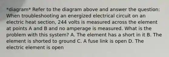 *diagram* Refer to the diagram above and answer the question: When troubleshooting an energized electrical circuit on an electric heat section, 244 volts is measured across the element at points A and B and no amperage is measured. What is the problem with this system? A. The element has a short in it B. The element is shorted to ground C. A fuse link is open D. The electric element is open