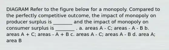 DIAGRAM Refer to the figure below for a monopoly. Compared to the perfectly competitive outcome, the impact of monopoly on producer surplus is ________ and the impact of monopoly on consumer surplus is ________ . a. areas A - C; areas - A - B b. areas A + C; areas - A + B c. areas A - C; areas A - B d. area A; area B