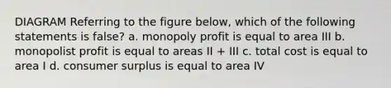 DIAGRAM Referring to the figure below, which of the following statements is false? a. monopoly profit is equal to area III b. monopolist profit is equal to areas II + III c. total cost is equal to area I d. consumer surplus is equal to area IV