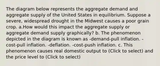 The diagram below represents the aggregate demand and aggregate supply of the United States in equilibrium. Suppose a severe, widespread drought in the Midwest causes a poor grain crop. a.How would this impact the aggregate supply or aggregate demand supply graphically? b. The phenomenon depicted in the diagram is known as -demand-pull inflation. -cost-pull inflation. -deflation. -cost-push inflation. c. This phenomenon causes real domestic output to (Click to select) and the price level to (Click to select)