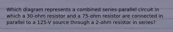 Which diagram represents a combined series-parallel circuit in which a 30-ohm resistor and a 75-ohm resistor are connected in parallel to a 125-V source through a 2-ohm resistor in series?