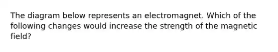 The diagram below represents an electromagnet. Which of the following changes would increase the strength of the magnetic field?