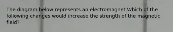 The diagram below represents an electromagnet.Which of the following changes would increase the strength of the magnetic field?